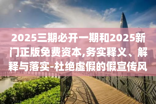 2025三期必開(kāi)一期和2025新門(mén)正版免費(fèi)資本,務(wù)實(shí)釋義、解釋與落實(shí)-杜絕虛假的假宣傳風(fēng)