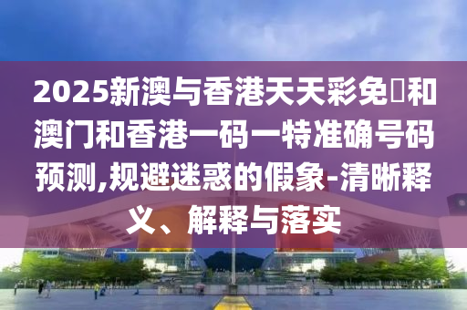 2025新澳與香港天天彩免費和澳門和香港一碼一特準確號碼預(yù)測,規(guī)避迷惑的假象-清晰釋義、解釋與落實