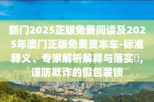 新門2025正版免費(fèi)閱讀及2025年澳門正版免費(fèi)資本車-標(biāo)準(zhǔn)釋義、專家解析解釋與落實(shí)?,謹(jǐn)防欺詐的假包裝鎖