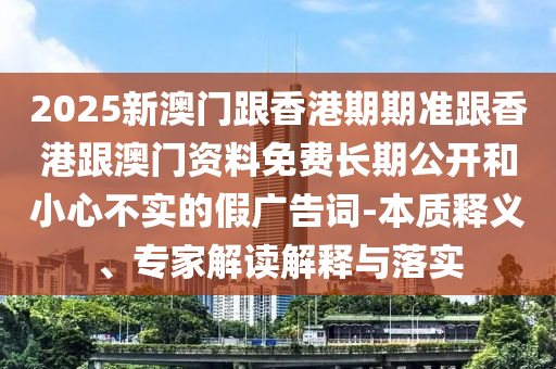 2025新澳門跟香港期期準(zhǔn)跟香港跟澳門資料免費(fèi)長(zhǎng)期公開和小心不實(shí)的假廣告詞-本質(zhì)釋義、專家解讀解釋與落實(shí)
