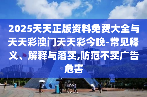 2025天天正版資料免費大全與天天彩澳門天天彩今晚-常見釋義、解釋與落實,防范不實廣告危害