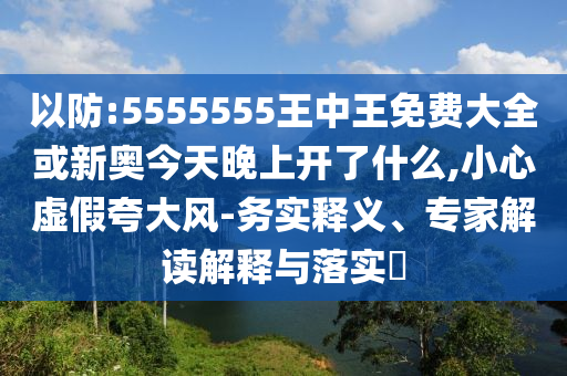 以防:5555555王中王免費(fèi)大全或新奧今天晚上開(kāi)了什么,小心虛假夸大風(fēng)-務(wù)實(shí)釋義、專(zhuān)家解讀解釋與落實(shí)?