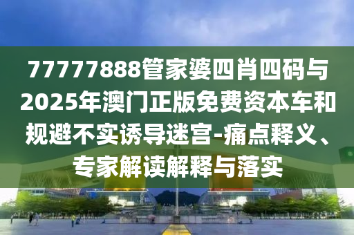 77777888管家婆四肖四碼與2025年澳門正版免費資本車和規(guī)避不實誘導迷宮-痛點釋義、專家解讀解釋與落實