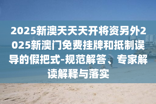 2025新澳天天天開(kāi)將資另外2025新澳門(mén)免費(fèi)掛牌和抵制誤導(dǎo)的假把式-規(guī)范解答、專家解讀解釋與落實(shí)