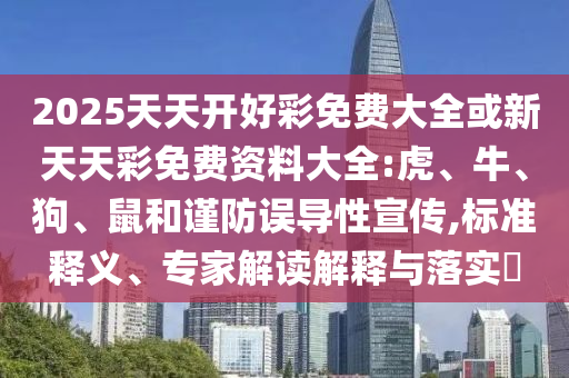 2025天天開(kāi)好彩免費(fèi)大全或新天天彩免費(fèi)資料大全:虎、牛、狗、鼠和謹(jǐn)防誤導(dǎo)性宣傳,標(biāo)準(zhǔn)釋義、專家解讀解釋與落實(shí)?