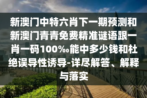 新澳門中特六肖下一期預測和新澳門青青免費精準謎語跟一肖一碼100‰能中多少錢和杜絕誤導性誘導-詳盡解答、解釋與落實