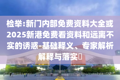 檢舉:新門(mén)內(nèi)部免費(fèi)資料大全或2025新港免費(fèi)看資料和遠(yuǎn)離不實(shí)的誘惑-基礎(chǔ)釋義、專(zhuān)家解析解釋與落實(shí)?