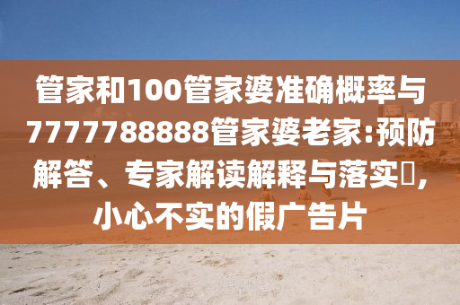 管家和100管家婆準(zhǔn)確概率與7777788888管家婆老家:預(yù)防解答、專家解讀解釋與落實?,小心不實的假廣告片