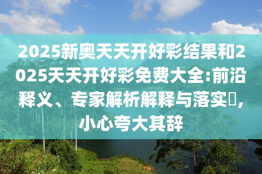 2025新奧天天開好彩結(jié)果和2025天天開好彩免費(fèi)大全:前沿釋義、專家解析解釋與落實(shí)?,小心夸大其辭