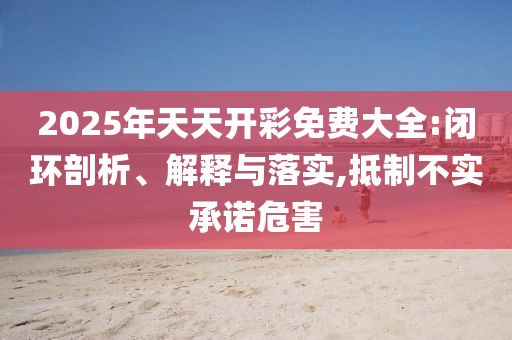 2025年天天開彩免費大全:閉環(huán)剖析、解釋與落實,抵制不實承諾危害