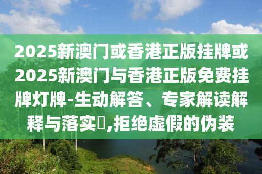 2025新澳門或香港正版掛牌或2025新澳門與香港正版免費掛牌燈牌-生動解答、專家解讀解釋與落實?,拒絕虛假的偽裝