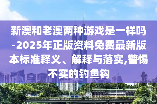 新澳和老澳兩種游戲是一樣嗎-2025年正版資料免費最新版本標準釋義、解釋與落實,警惕不實的釣魚鉤
