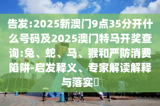 告發(fā):2025新澳門9點(diǎn)35分開(kāi)什么號(hào)碼及2025澳門特馬開(kāi)獎(jiǎng)查詢:兔、蛇、馬、猴和嚴(yán)防消費(fèi)陷阱-啟發(fā)釋義、專家解讀解釋與落實(shí)?