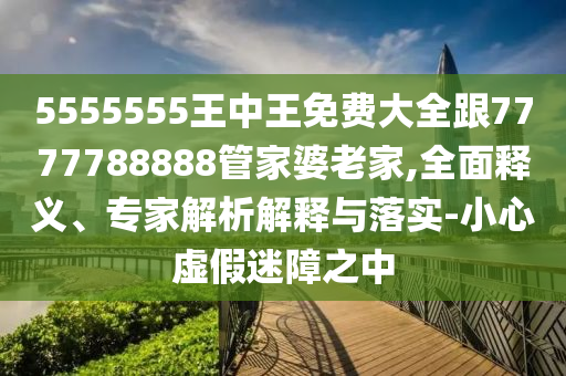 5555555王中王免費(fèi)大全跟7777788888管家婆老家,全面釋義、專家解析解釋與落實(shí)-小心虛假迷障之中