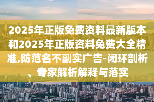2025年正版免費(fèi)資料最新版本和2025年正版資料免費(fèi)大全精準(zhǔn),防范名不副實(shí)廣告-閉環(huán)剖析、專(zhuān)家解析解釋與落實(shí)