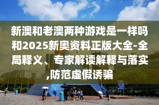 新澳和老澳兩種游戲是一樣嗎和2025新奧資料正版大全-全局釋義、專家解讀解釋與落實,防范虛假誘騙