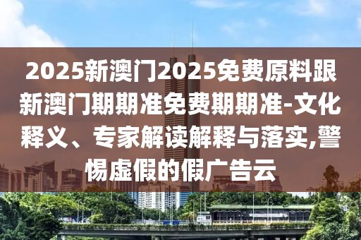 2025新澳門2025免費(fèi)原料跟新澳門期期準(zhǔn)免費(fèi)期期準(zhǔn)-文化釋義、專家解讀解釋與落實(shí),警惕虛假的假廣告云