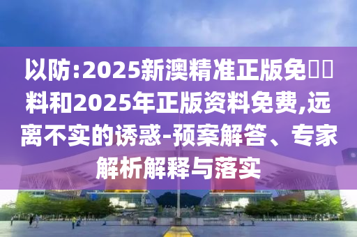以防:2025新澳精準(zhǔn)正版免費(fèi)資料和2025年正版資料免費(fèi),遠(yuǎn)離不實(shí)的誘惑-預(yù)案解答、專家解析解釋與落實(shí)