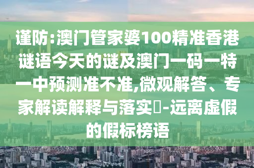 謹(jǐn)防:澳門管家婆100精準(zhǔn)香港謎語今天的謎及澳門一碼一特一中預(yù)測準(zhǔn)不準(zhǔn),微觀解答、專家解讀解釋與落實(shí)?-遠(yuǎn)離虛假的假標(biāo)榜語