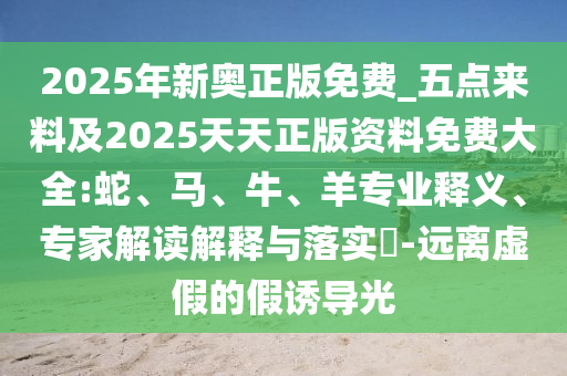 2025年新奧正版免費(fèi)_五點(diǎn)來(lái)料及2025天天正版資料免費(fèi)大全:蛇、馬、牛、羊?qū)I(yè)釋義、專家解讀解釋與落實(shí)?-遠(yuǎn)離虛假的假誘導(dǎo)光