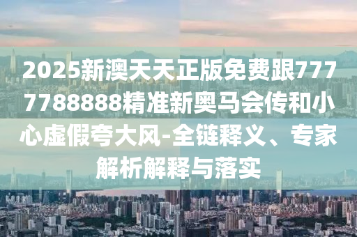 2025新澳天天正版免費(fèi)跟7777788888精準(zhǔn)新奧馬會(huì)傳和小心虛假夸大風(fēng)-全鏈釋義、專(zhuān)家解析解釋與落實(shí)