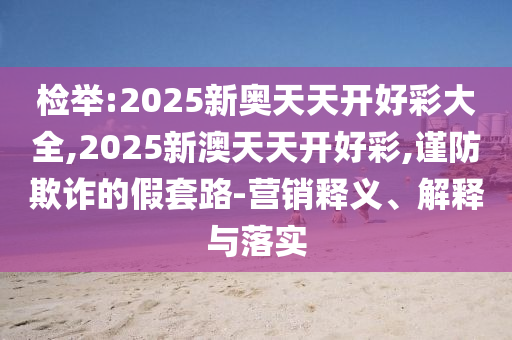 檢舉:2025新奧天天開好彩大全,2025新澳天天開好彩,謹(jǐn)防欺詐的假套路-營(yíng)銷釋義、解釋與落實(shí)