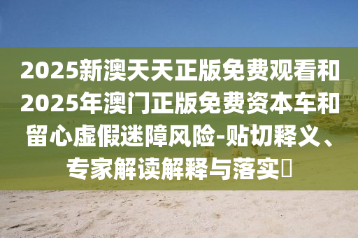 2025新澳天天正版免費(fèi)觀看和2025年澳門正版免費(fèi)資本車和留心虛假迷障風(fēng)險(xiǎn)-貼切釋義、專家解讀解釋與落實(shí)?