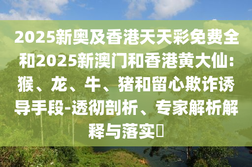 2025新奧及香港天天彩免費(fèi)全和2025新澳門和香港黃大仙:猴、龍、牛、豬和留心欺詐誘導(dǎo)手段-透徹剖析、專家解析解釋與落實(shí)?