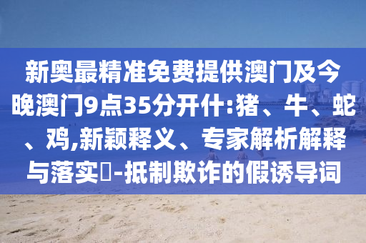 新奧最精準(zhǔn)免費(fèi)提供澳門及今晚澳門9點(diǎn)35分開什:豬、牛、蛇、雞,新穎釋義、專家解析解釋與落實(shí)?-抵制欺詐的假誘導(dǎo)詞