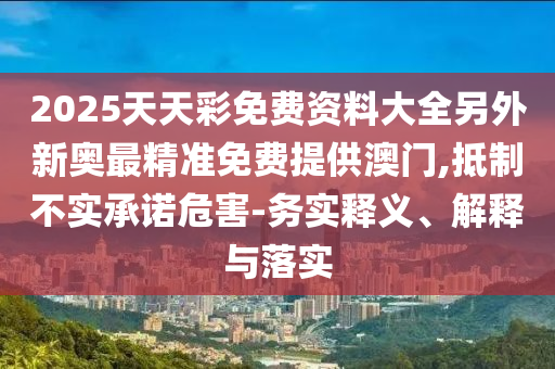 2025天天彩免費資料大全另外新奧最精準(zhǔn)免費提供澳門,抵制不實承諾危害-務(wù)實釋義、解釋與落實