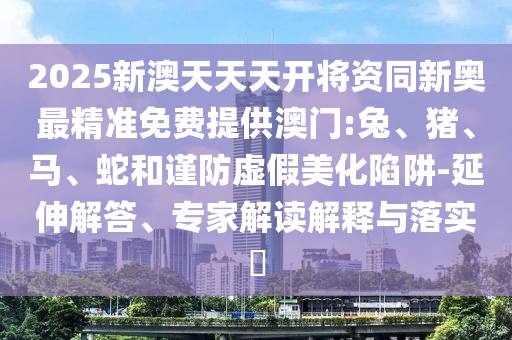 2025新澳天天天開將資同新奧最精準(zhǔn)免費(fèi)提供澳門:兔、豬、馬、蛇和謹(jǐn)防虛假美化陷阱-延伸解答、專家解讀解釋與落實(shí)?