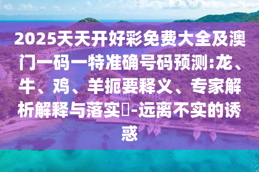 2025天天開(kāi)好彩免費(fèi)大全及澳門(mén)一碼一特準(zhǔn)確號(hào)碼預(yù)測(cè):龍、牛、雞、羊扼要釋義、專(zhuān)家解析解釋與落實(shí)?-遠(yuǎn)離不實(shí)的誘惑