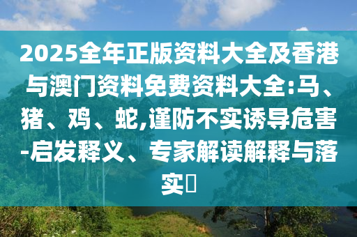 2025全年正版資料大全及香港與澳門資料免費資料大全:馬、豬、雞、蛇,謹(jǐn)防不實誘導(dǎo)危害-啟發(fā)釋義、專家解讀解釋與落實?