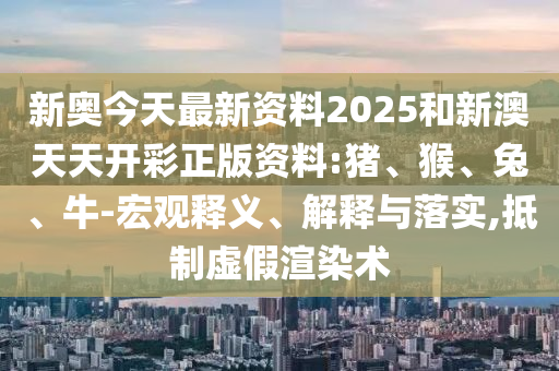 新奧今天最新資料2025和新澳天天開(kāi)彩正版資料:豬、猴、兔、牛-宏觀釋義、解釋與落實(shí),抵制虛假渲染術(shù)