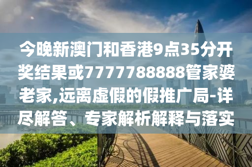 今晚新澳門和香港9點(diǎn)35分開獎結(jié)果或7777788888管家婆老家,遠(yuǎn)離虛假的假推廣局-詳盡解答、專家解析解釋與落實