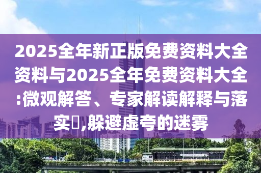 2025全年新正版免費(fèi)資料大全資料與2025全年免費(fèi)資料大全:微觀解答、專家解讀解釋與落實(shí)?,躲避虛夸的迷霧