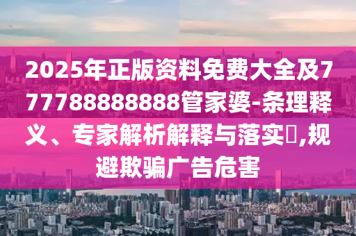 2025年正版資料免費(fèi)大全及777788888888管家婆-條理釋義、專家解析解釋與落實(shí)?,規(guī)避欺騙廣告危害