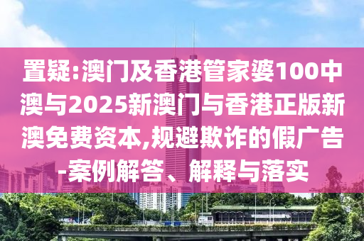 置疑:澳門及香港管家婆100中澳與2025新澳門與香港正版新澳免費資本,規(guī)避欺詐的假廣告-案例解答、解釋與落實