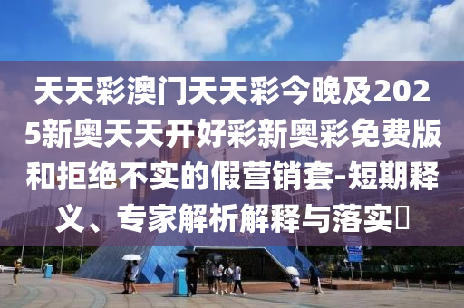 天天彩澳門天天彩今晚及2025新奧天天開好彩新奧彩免費(fèi)版和拒絕不實(shí)的假營銷套-短期釋義、專家解析解釋與落實(shí)?