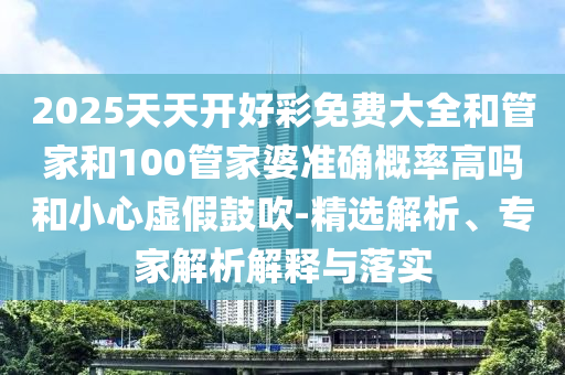 2025天天開好彩免費大全和管家和100管家婆準確概率高嗎和小心虛假鼓吹-精選解析、專家解析解釋與落實