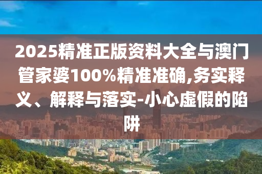 2025精準(zhǔn)正版資料大全與澳門管家婆100%精準(zhǔn)準(zhǔn)確,務(wù)實(shí)釋義、解釋與落實(shí)-小心虛假的陷阱