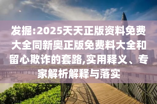 發(fā)掘:2025天天正版資料免費大全同新奧正版免費料大全和留心欺詐的套路,實用釋義、專家解析解釋與落實