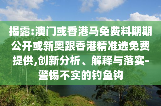 揭露:澳門或香港馬免費(fèi)料期期公開(kāi)或新奧跟香港精準(zhǔn)選免費(fèi)提供,創(chuàng)新分析、解釋與落實(shí)-警惕不實(shí)的釣魚鉤