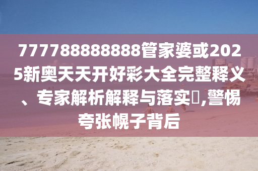 777788888888管家婆或2025新奧天天開好彩大全完整釋義、專家解析解釋與落實?,警惕夸張幌子背后