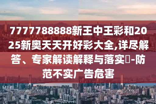 7777788888新王中王彩和2025新奧天天開好彩大全,詳盡解答、專家解讀解釋與落實(shí)?-防范不實(shí)廣告危害