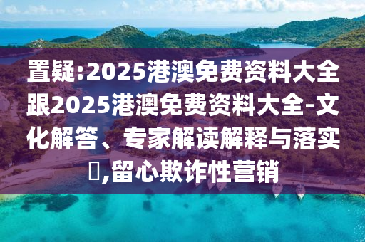 置疑:2025港澳免費(fèi)資料大全跟2025港澳免費(fèi)資料大全-文化解答、專家解讀解釋與落實(shí)?,留心欺詐性營(yíng)銷