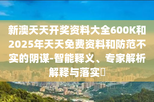 新澳天天開獎資料大全600K和2025年天天免費資料和防范不實的陰謀-智能釋義、專家解析解釋與落實?