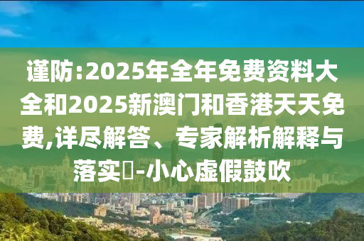 謹(jǐn)防:2025年全年免費(fèi)資料大全和2025新澳門和香港天天免費(fèi),詳盡解答、專家解析解釋與落實(shí)?-小心虛假鼓吹