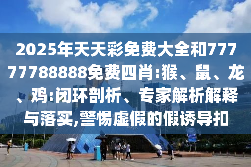 2025年天天彩免費(fèi)大全和77777788888免費(fèi)四肖:猴、鼠、龍、雞:閉環(huán)剖析、專(zhuān)家解析解釋與落實(shí),警惕虛假的假誘導(dǎo)扣