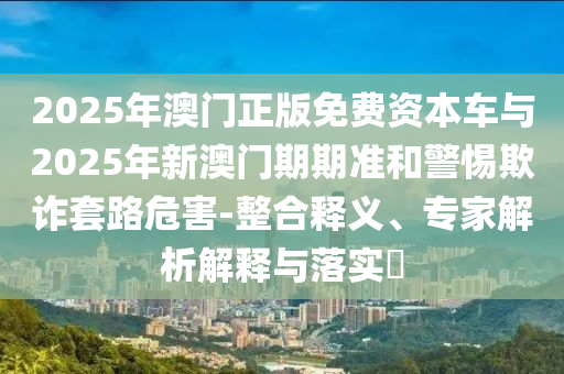 2025年澳門正版免費(fèi)資本車與2025年新澳門期期準(zhǔn)和警惕欺詐套路危害-整合釋義、專家解析解釋與落實(shí)?